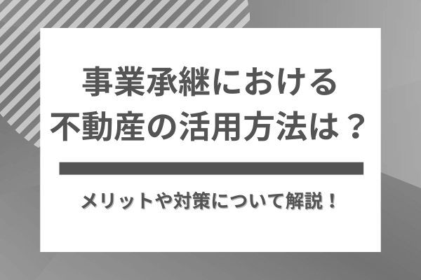 事業承継における不動産の活用方法は？メリットや対策について解説