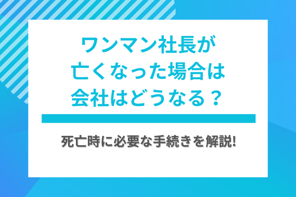 ワンマン社長が亡くなった場合は会社はどうなる？死亡時に必要な手続きを解説