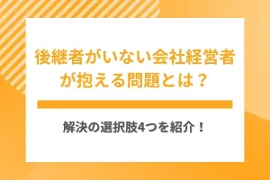 後継者がいない会社経営者が抱える問題とは？解決の選択肢4つを紹介