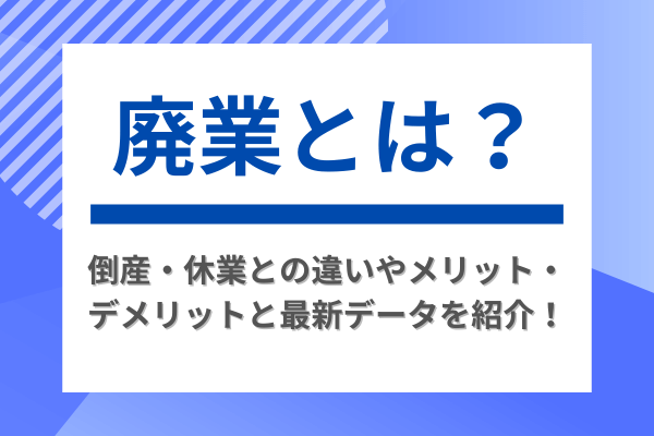廃業とは？倒産・休業との違いやメリット・デメリットと最新データを紹介