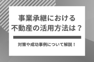 事業承継における不動産の活用方法は？対策や成功事例について解説