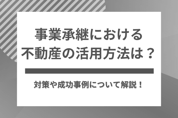 事業承継における不動産の活用方法は？対策や成功事例について解説