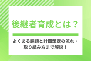 後継者育成とは？よくある課題と計画策定の流れ・取り組み方まで解説