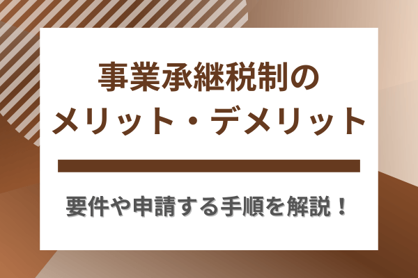 事業承継税制のメリット・デメリット｜要件や申請手順をわかりやすく解説