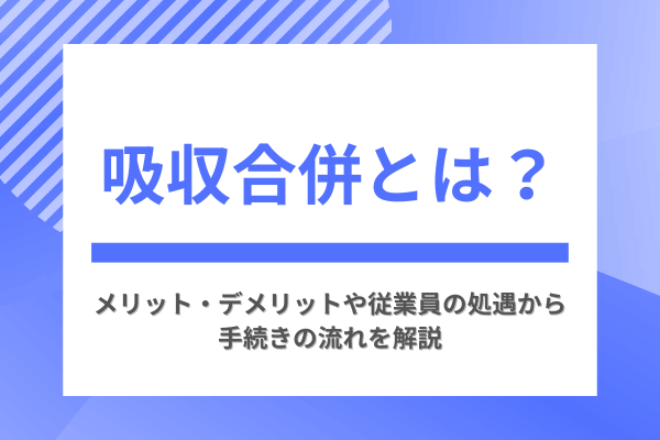 吸収合併とは？メリット・デメリットや従業員の処遇から手続きの流れを解説