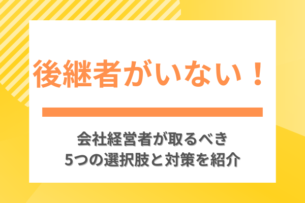 後継者がいない!会社経営者が取るべき5つの選択肢と対策を紹介