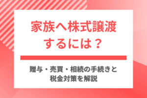 家族へ株式譲渡するには？贈与・売買・相続の手続きと税金対策を解説