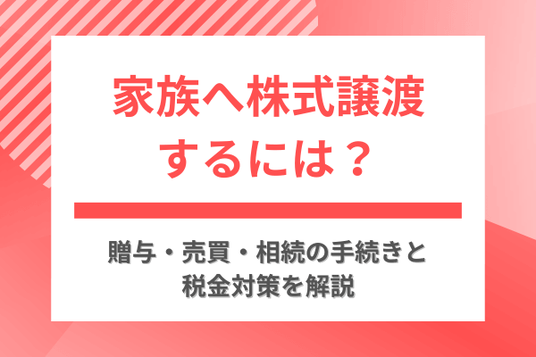 家族へ株式譲渡するには？贈与・売買・相続の手続きと税金対策を解説