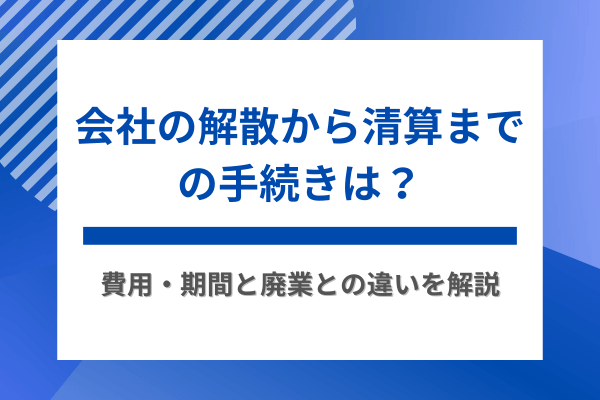 会社の解散から清算までの手続きは？費用・期間と廃業との違いを解説