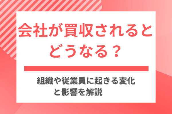 会社が買収されるとどうなる？組織や従業員に起きる変化と影響を解説