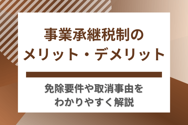 事業承継税制のメリット・デメリット｜免除要件や取消事由をわかりやすく解説